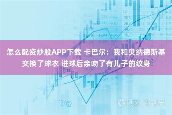 怎么配资炒股APP下载 卡巴尔：我和贝纳德斯基交换了球衣 进球后亲吻了有儿子的纹身