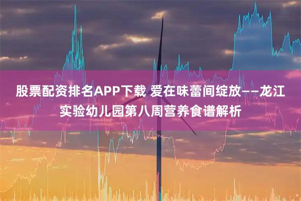 股票配资排名APP下载 爱在味蕾间绽放——龙江实验幼儿园第八周营养食谱解析