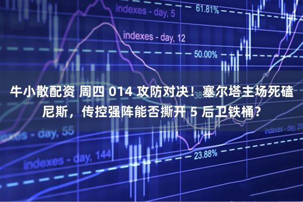 牛小散配资 周四 014 攻防对决！塞尔塔主场死磕尼斯，传控强阵能否撕开 5 后卫铁桶？