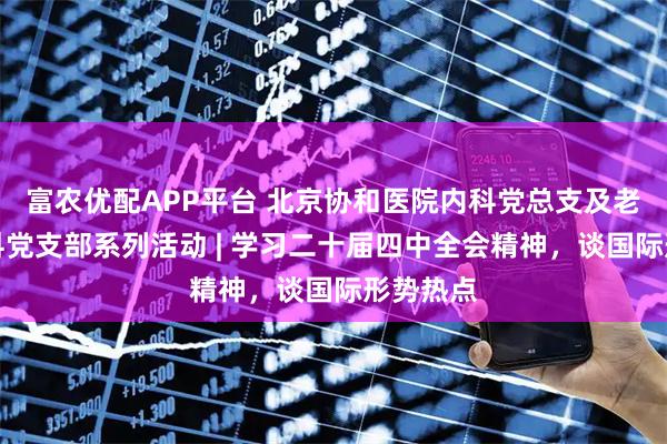 富农优配APP平台 北京协和医院内科党总支及老年医学科党支部系列活动 | 学习二十届四中全会精神，谈国际形势热点