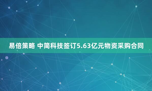 易倍策略 中简科技签订5.63亿元物资采购合同