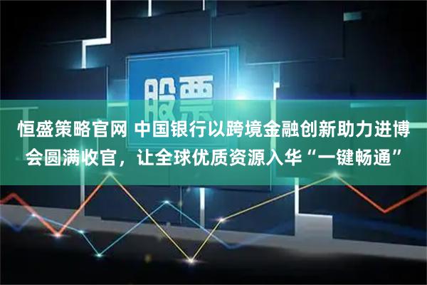 恒盛策略官网 中国银行以跨境金融创新助力进博会圆满收官，让全球优质资源入华“一键畅通”