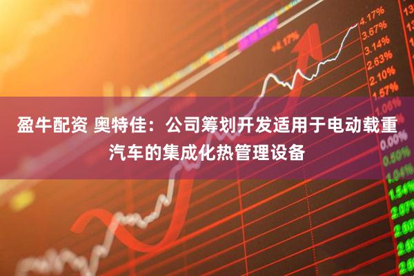 盈牛配资 奥特佳：公司筹划开发适用于电动载重汽车的集成化热管理设备