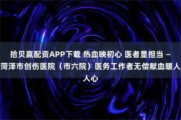 拾贝赢配资APP下载 热血映初心 医者显担当 —— 菏泽市创伤医院（市六院）医务工作者无偿献血暖人心