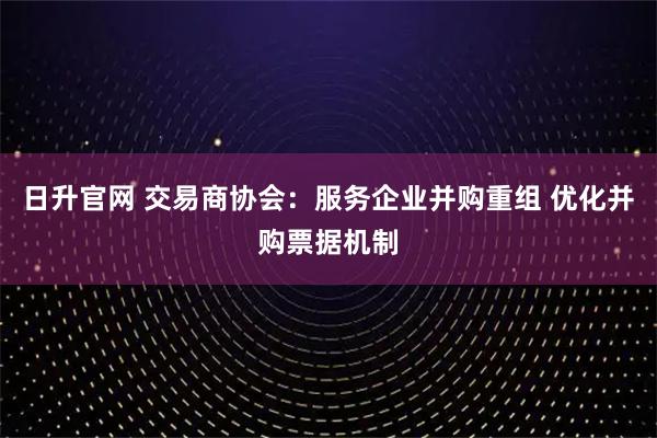 日升官网 交易商协会：服务企业并购重组 优化并购票据机制