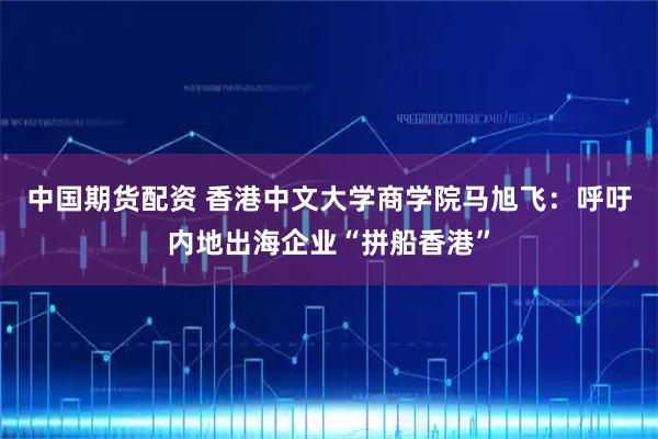 中国期货配资 香港中文大学商学院马旭飞：呼吁内地出海企业“拼船香港”