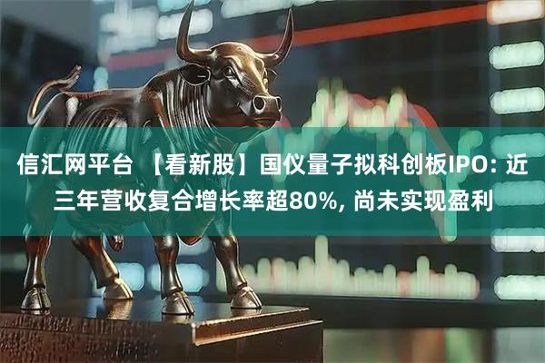 信汇网平台 【看新股】国仪量子拟科创板IPO: 近三年营收复合增长率超80%, 尚未实现盈利