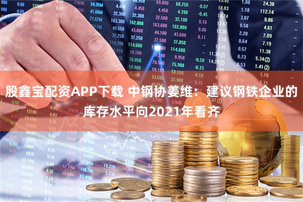 股鑫宝配资APP下载 中钢协姜维：建议钢铁企业的库存水平向2021年看齐