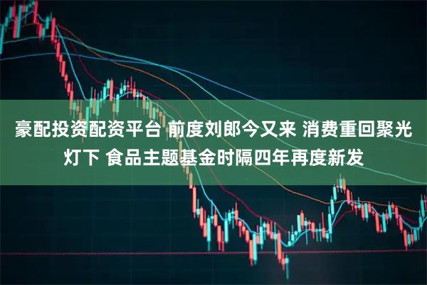 豪配投资配资平台 前度刘郎今又来 消费重回聚光灯下 食品主题基金时隔四年再度新发