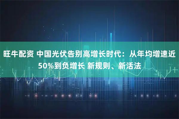 旺牛配资 中国光伏告别高增长时代：从年均增速近50%到负增长 新规则、新活法