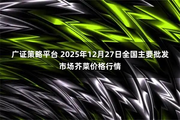 广证策略平台 2025年12月27日全国主要批发市场芥菜价格行情