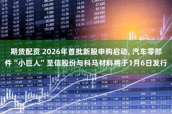 期货配资 2026年首批新股申购启动, 汽车零部件“小巨人”至信股份与科马材料将于1月6日发行