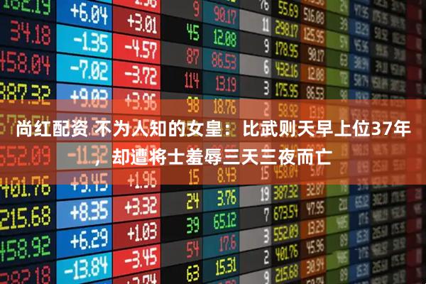 尚红配资 不为人知的女皇：比武则天早上位37年，却遭将士羞辱三天三夜而亡