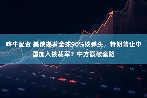 嗨牛配资 美俄攥着全球90%核弹头，特朗普让中国加入核裁军？中方戳破套路
