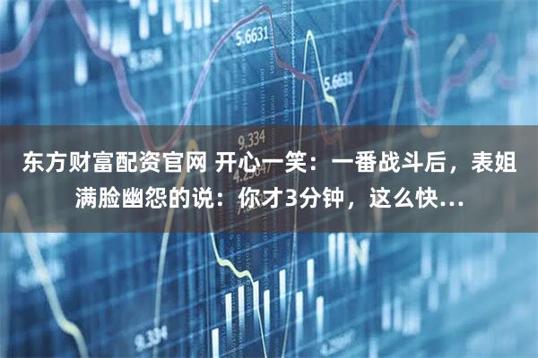 东方财富配资官网 开心一笑：一番战斗后，表姐满脸幽怨的说：你才3分钟，这么快…