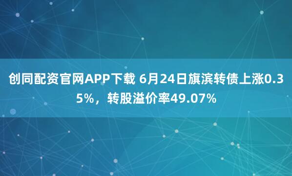 创同配资官网APP下载 6月24日旗滨转债上涨0.35%，转股溢价率49.07%