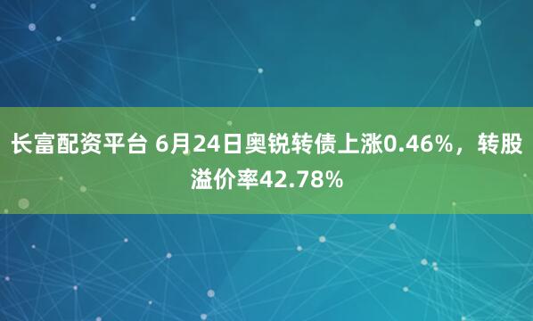 长富配资平台 6月24日奥锐转债上涨0.46%，转股溢价率42.78%