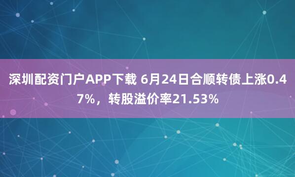 深圳配资门户APP下载 6月24日合顺转债上涨0.47%，转股溢价率21.53%