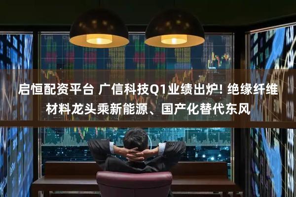 启恒配资平台 广信科技Q1业绩出炉! 绝缘纤维材料龙头乘新能源、国产化替代东风