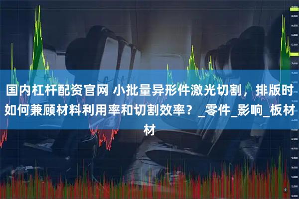 国内杠杆配资官网 小批量异形件激光切割，排版时如何兼顾材料利用率和切割效率？_零件_影响_板材