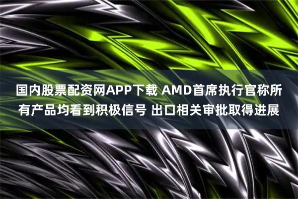 国内股票配资网APP下载 AMD首席执行官称所有产品均看到积极信号 出口相关审批取得进展
