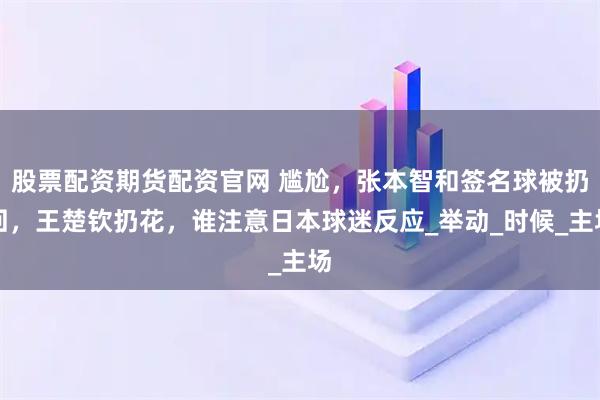 股票配资期货配资官网 尴尬，张本智和签名球被扔回，王楚钦扔花，谁注意日本球迷反应_举动_时候_主场