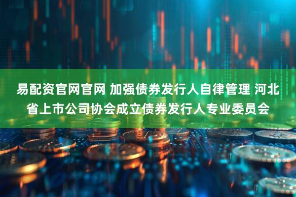 易配资官网官网 加强债券发行人自律管理 河北省上市公司协会成立债券发行人专业委员会