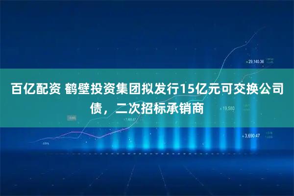百亿配资 鹤壁投资集团拟发行15亿元可交换公司债，二次招标承销商
